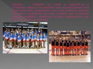Aquesta   modalitat no tarda a expandir-se a Catalunya, degut a l´acceptació que aquesta genera tant entre patinadors i patinadores com en el públic en general. Així doncs, augmenten els clubs catalans que incorporen aquesta modalitat, començant a crear competència i per tant una millora accelerada.
