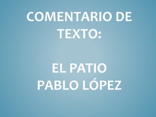 COMENTARIO DE
TEXTO:
EL PATIO
PABLO LÓPEZ
 