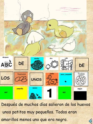 Después de muchos días salieron de los huevos unos patitos muy pequeños. Todos eran  amarillos menos uno que era negro. DE DE LOS UNOS 