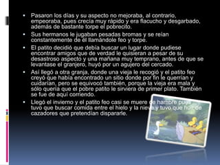  Pasaron los días y su aspecto no mejoraba, al contrario,
empeoraba, pues crecía muy rápido y era flacucho y desgarbado,
además de bastante torpe el pobrecito.
 Sus hermanos le jugaban pesadas bromas y se reían
constantemente de él llamándole feo y torpe.
 El patito decidió que debía buscar un lugar donde pudiese
encontrar amigos que de verdad le quisieran a pesar de su
desastroso aspecto y una mañana muy temprano, antes de que se
levantase el granjero, huyó por un agujero del cercado.
 Así llegó a otra granja, donde una vieja le recogió y el patito feo
creyó que había encontrado un sitio donde por fin le querrían y
cuidarían, pero se equivocó también, porque la vieja era mala y
sólo quería que el pobre patito le sirviera de primer plato. También
se fue de aquí corriendo.
 Llegó el invierno y el patito feo casi se muere de hambre pues
tuvo que buscar comida entre el hielo y la nieve y tuvo que huir de
cazadores que pretendían dispararle.
 