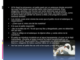  Al fin llegó la primavera y el patito pasó por un estanque donde encontró
las aves más bellas que jamás había visto hasta entonces. Eran
elegantes, gráciles y se movían con tanta distinción que se sintió
totalmente acomplejado porque él era muy torpe. De todas formas, como
no tenía nada que perder se acercó a ellas y les preguntó si podía
bañarse también.
 Los cisnes, pues eran cisnes las aves que el patito vio en el estanque, le
respondieron:
 - ¡Claro que sí, eres uno de los nuestros!
 A lo que el patito respondió:
 -¡No os burléis de mí!. Ya sé que soy feo y desgarbado, pero no deberíais
reír por eso...
 - Mira tu reflejo en el estanque -le dijeron ellos- y verás cómo no te
mentimos.
 El patito se introdujo incrédulo en el agua transparente y lo que vio le dejó
maravillado. ¡Durante el largo invierno se había transformado en un
precioso cisne!. Aquel patito feo y desgarbado era ahora el cisne más
blanco y elegante de todos cuantos había en el estanque.
 Así fue como el patito feo se unió a los suyos y vivió feliz para siempre.
 