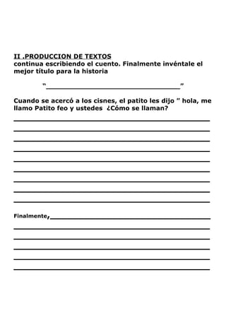 II .PRODUCCION DE TEXTOS
continua escribiendo el cuento. Finalmente invéntale el
mejor título para la historia

        “_______________________________”

Cuando se acercó a los cisnes, el patito les dijo ” hola, me
llamo Patito feo y ustedes ¿Cómo se llaman?
_________________________________
_________________________________
_________________________________
_________________________________
_________________________________
_________________________________
_________________________________
_________________________________
_________________________________
Finalmente,___________________________
_________________________________
_________________________________
_________________________________
_________________________________
_________________________________
 