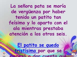 La señora pata se moría
 de vergüenza por haber
   tenido un patito tan
feísimo y lo aparto con el
  ala mientras prestaba
atención a los otros seis.

   El patito se quedo
  tristísimo por que se
 