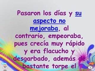 Pasaron los días y su
       aspecto no
      mejoraba, al
 contrario, empeoraba,
pues crecía muy rápido
    y era flacucho y
desgarbado, además de
    bastante torpe el
 