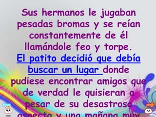 Sus hermanos le jugaban
 pesadas bromas y se reían
     constantemente de él
   llamándole feo y torpe.
 El patito decidió que debía
    buscar un lugar donde
pudiese encontrar amigos que
  de verdad le quisieran a
   pesar de su desastroso
 