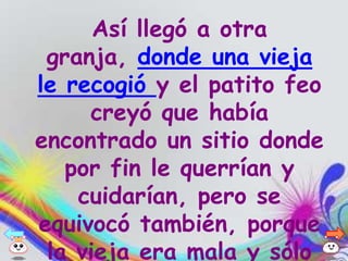 Así llegó a otra
 granja, donde una vieja
le recogió y el patito feo
     creyó que había
encontrado un sitio donde
   por fin le querrían y
    cuidarían, pero se
equivocó también, porque
 la vieja era mala y sólo
 
