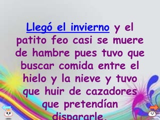 Llegó el invierno y el
patito feo casi se muere
de hambre pues tuvo que
 buscar comida entre el
 hielo y la nieve y tuvo
 que huir de cazadores
     que pretendían
 