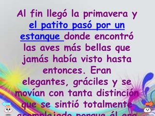 Al fin llegó la primavera y
    el patito pasó por un
 estanque donde encontró
  las aves más bellas que
 jamás había visto hasta
       entonces. Eran
 elegantes, gráciles y se
movían con tanta distinción
 que se sintió totalmente
 