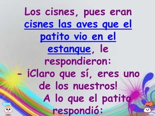 Los cisnes, pues eran
 cisnes las aves que el
     patito vio en el
       estanque, le
      respondieron:
- ¡Claro que sí, eres uno
     de los nuestros!
      A lo que el patito
        respondió:
 