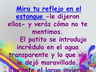 - Mira tu reflejo en el
   estanque -le dijeron
ellos- y verás cómo no te
         mentimos.
     El patito se introdujo
    incrédulo en el agua
transparente y lo que vio
    le dejó maravillado.
 