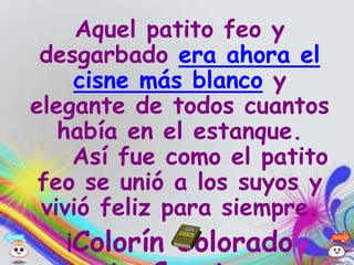 Aquel patito feo y
 desgarbado era ahora el
    cisne más blanco y
elegante de todos cuantos
   había en el estanque.
    Así fue como el patito
 feo se unió a los suyos y
 vivió feliz para siempre.
   ¡Colorín   Colorado
 