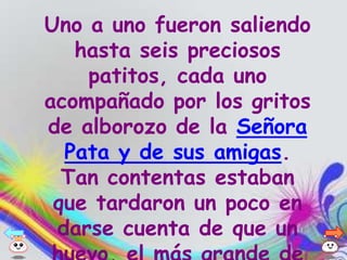 Uno a uno fueron saliendo
   hasta seis preciosos
    patitos, cada uno
acompañado por los gritos
de alborozo de la Señora
  Pata y de sus amigas.
  Tan contentas estaban
 que tardaron un poco en
 darse cuenta de que un
 