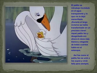 El patito se introdujo incrédulo en el agua transparente y lo que vio le dejó maravillado. ¡Durante el largo invierno se había transformado en un precioso cisne! Aquel patito feo y desgarbado era ahora el cisne más blanco y elegante de todos cuantos había en el estanque.       Así fue como el patito feo se unió a los suyos y vivió feliz para siempre. 