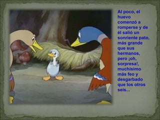 Al poco, el huevo comenzó a romperse y de él salió un sonriente pato, más grande que sus hermanos, pero ¡oh, sorpresa!, muchísimo más feo y desgarbado que los otros seis... 