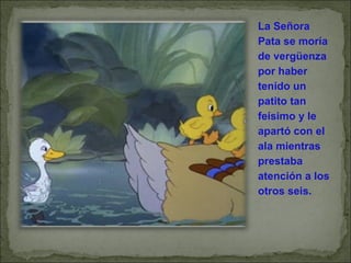 La Señora Pata se moría de vergüenza por haber tenido un patito tan feísimo y le apartó con el ala mientras prestaba atención a los otros seis. 