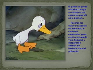 El patito se quedó tristísimo porque se empezó a dar cuenta de que allí no le querían...       Pasaron los días y su aspecto no mejoraba, al contrario, empeoraba, pues crecía muy rápido y era flacucho y desgarbado, además de bastante torpe el pobrecito. 