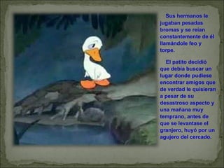        Sus hermanos le jugaban pesadas bromas y se reían constantemente de él llamándole feo y torpe.       El patito decidió que debía buscar un lugar donde pudiese encontrar amigos que de verdad le quisieran a pesar de su desastroso aspecto y una mañana muy temprano, antes de que se levantase el granjero, huyó por un agujero del cercado. 