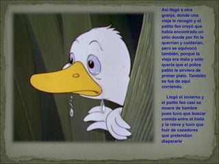 Así llegó a otra granja, donde una vieja le recogió y el patito feo creyó que había encontrado un sitio donde por fin le querrían y cuidarían, pero se equivocó también, porque la vieja era mala y sólo quería que el pobre patito le sirviera de primer plato. También se fue de aquí corriendo.       Llegó el invierno y el patito feo casi se muere de hambre pues tuvo que buscar comida entre el hielo y la nieve y tuvo que huir de cazadores que pretendían dispararle . 