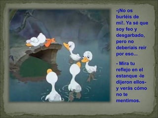 -¡No os burléis de mí!. Ya sé que soy feo y desgarbado, pero no deberíais reír por eso... - Mira tu reflejo en el estanque -le dijeron ellos- y verás cómo no te mentimos. 