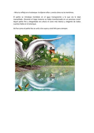 - Mira tu reflejo en el estanque -le dijeron ellos- y verás cómo no te mentimos.

El patito se introdujo incrédulo en el agua transparente y lo que vio le dejó
maravillado. ¡Durante el largo invierno se había transformado en un precioso cisne!
Aquel patito feo y desgarbado era ahora el cisne más blanco y elegante de todos
cuantos había en el estanque.

Así fue como el patito feo se unió a los suyos y vivió feliz para siempre.
 