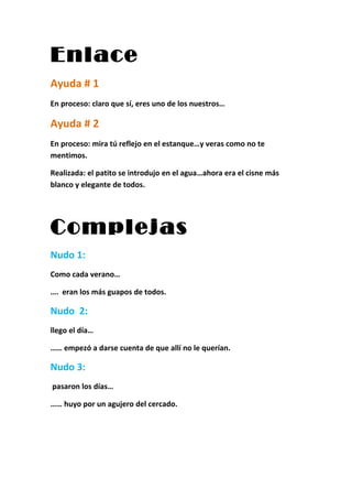 Enlace
Ayuda # 1
En proceso: claro que sí, eres uno de los nuestros…

Ayuda # 2
En proceso: mira tú reflejo en el estanque…y veras como no te
mentimos.

Realizada: el patito se introdujo en el agua…ahora era el cisne más
blanco y elegante de todos.




Complejas
Nudo 1:
Como cada verano…

…. eran los más guapos de todos.

Nudo 2:
llego el día…

…… empezó a darse cuenta de que allí no le querían.

Nudo 3:
pasaron los días…

…… huyo por un agujero del cercado.
 