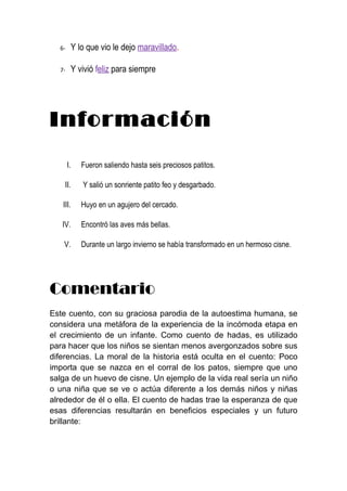 6-        Y lo que vio le dejo maravillado.

  7-        Y vivió feliz para siempre




Información
       I.      Fueron saliendo hasta seis preciosos patitos.

    II.        Y salió un sonriente patito feo y desgarbado.

   III.        Huyo en un agujero del cercado.

   IV.         Encontró las aves más bellas.

    V.         Durante un largo invierno se había transformado en un hermoso cisne.




Comentario
Este cuento, con su graciosa parodia de la autoestima humana, se
considera una metáfora de la experiencia de la incómoda etapa en
el crecimiento de un infante. Como cuento de hadas, es utilizado
para hacer que los niños se sientan menos avergonzados sobre sus
diferencias. La moral de la historia está oculta en el cuento: Poco
importa que se nazca en el corral de los patos, siempre que uno
salga de un huevo de cisne. Un ejemplo de la vida real sería un niño
o una niña que se ve o actúa diferente a los demás niños y niñas
alrededor de él o ella. El cuento de hadas trae la esperanza de que
esas diferencias resultarán en beneficios especiales y un futuro
brillante:
 