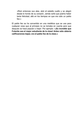 «Rizó entonces sus alas, alzó el esbelto cuello y se alegró
     desde lo hondo de su corazón, Jamás soñó que podría haber
     tanta felicidad, allá en los tiempos en que era sólo un patito
     feo.»

El patito feo se ha convertido en una metáfora que se usa para
cualquier cosa que al principio no se tomaba en cuenta pero que
después se hace popular o mejor. Por ejemplo: «¡Es increíble que
Fulanito sea el mejor estudiante de la clase! Antes sólo obtenía
calificaciones bajas; era el patito feo de la clase.»
 