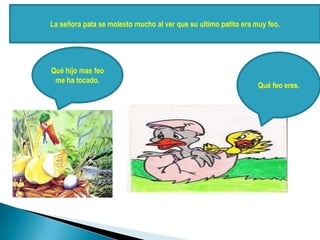 La señora pata se molesto mucho al ver que su ultimo patito era muy feo.
Qué hijo mas feo
me ha tocado.
Qué feo eres.