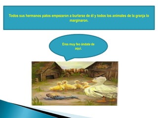 Todos sus hermanos patos empezaron a burlarse de él y todos los animales de la granja lo
marginaron.
Eres muy feo ándate de
aquí.