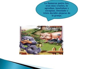 Lo llamaron patito feo,
eran muy crueles, lo
agredían, insultaban y
escupían. Desolado y
triste decidió alejarse de
la granja.