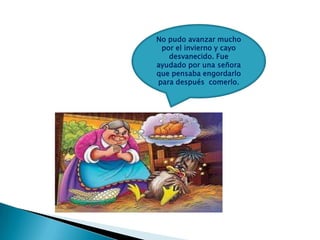 No pudo avanzar mucho
por el invierno y cayo
desvanecido. Fue
ayudado por una señora
que pensaba engordarlo
para después comerlo.