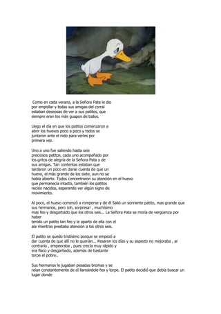 Como en cada verano, a la Señora Pata le dio
por empollar y todas sus amigas del corral
estaban deseosas de ver a sus patitos, que
siempre eran los más guapos de todos.

Llego el día en que los patitos comenzaron a
abrir los huevos poco a poco y todos se
juntaron ante el nido para verles por
primera vez.

Uno a uno fue saliendo hasta seis
preciosos patitos, cada uno acompañado por
los gritos de alegría de la Señora Pata y de
sus amigas. Tan contentas estaban que
tardaron un poco en darse cuenta de que un
huevo, el más grande de los siete, aun no se
había abierto. Todos concentraron su atención en el huevo
que permanecía intacto, también los patitos
recién nacidos, esperando ver algún signo de
movimiento.

Al poco, el huevo comenzó a romperse y de él Salió un sonriente patito, mas grande que
sus hermanos, pero ¡oh, sorpresa! , muchísimo
mas feo y desgarbado que los otros seis... La Señora Pata se moría de vergüenza por
haber
tenido un patito tan feo y le aparto de ella con el
ala mientras prestaba atención a los otros seis.

El patito se quedo tristísimo porque se empezó a
dar cuenta de que allí no le querían... Pasaron los días y su aspecto no mejoraba , al
contrario , empeoraba , pues crecía muy rápido y
era flaco y desgarbado, además de bastante
torpe el pobre..

Sus hermanos le jugaban pesadas bromas y se
reían constantemente de el llamándole feo y torpe. El patito decidió que debía buscar un
lugar donde
 