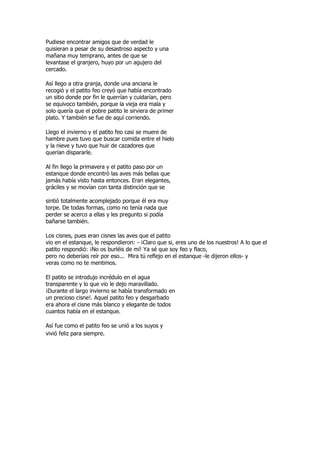 Pudiese encontrar amigos que de verdad le
quisieran a pesar de su desastroso aspecto y una
mañana muy temprano, antes de que se
levantase el granjero, huyo por un agujero del
cercado.

Así llego a otra granja, donde una anciana le
recogió y el patito feo creyó que había encontrado
un sitio donde por fin le querrían y cuidarían, pero
se equivoco también, porque la vieja era mala y
solo quería que el pobre patito le sirviera de primer
plato. Y también se fue de aquí corriendo.

Llego el invierno y el patito feo casi se muere de
hambre pues tuvo que buscar comida entre el hielo
y la nieve y tuvo que huir de cazadores que
querían dispararle.

Al fin llego la primavera y el patito paso por un
estanque donde encontró las aves más bellas que
jamás había visto hasta entonces. Eran elegantes,
gráciles y se movían con tanta distinción que se

sintió totalmente acomplejado porque él era muy
torpe. De todas formas, como no tenía nada que
perder se acerco a ellas y les pregunto si podía
bañarse también.

Los cisnes, pues eran cisnes las aves que el patito
vio en el estanque, le respondieron: - ¡Claro que si, eres uno de los nuestros! A lo que el
patito respondió: ¡No os burléis de mí! Ya sé que soy feo y flaco,
pero no deberíais reír por eso... Mira tú reflejo en el estanque -le dijeron ellos- y
veras como no te mentimos.

El patito se introdujo incrédulo en el agua
transparente y lo que vio le dejo maravillado.
¡Durante el largo invierno se había transformado en
un precioso cisne!. Aquel patito feo y desgarbado
era ahora el cisne más blanco y elegante de todos
cuantos había en el estanque.

Así fue como el patito feo se unió a los suyos y
vivió feliz para siempre.
 