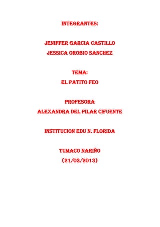 INTEGRANTES:


  JENIFFER GARCIA CASTILLO
   JESSICA OROBIO SANCHEZ


            TEMA:
        EL PATITO FEO


         PROFESORA
ALEXANDRA DEL PILAR CIFUENTE


  INSTITUCION EDU N. FLORIDA


       TUMACO NARIÑO
        (21/03/2013)
 