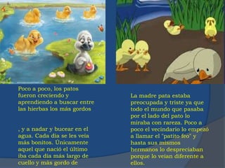 Poco a poco, los patos
fueron creciendo y
aprendiendo a buscar entre
las hierbas los más gordos
, y a nadar y bucear en el
agua. Cada día se les veía
más bonitos. Únicamente
aquel que nació el último
iba cada día más largo de
cuello y más gordo de
La madre pata estaba
preocupada y triste ya que
todo el mundo que pasaba
por el lado del pato lo
miraba con rareza. Poco a
poco el vecindario lo empezó
a llamar el "patito feo" y
hasta sus mismos
hermanos lo despreciaban
porque lo veían diferente a
ellos.
 