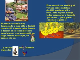 El patito se sentía muy
desgraciado y muy sólo y decidió
irse de allí. Cuando todos fueron
a dormir, él se escondió entre
unos juncos, y así emprendió un
largo camino hasta que, de
pronto, vio un
y una hermosa joven echando
trigo a las
Él se acercó con recelo y al
ver que todos callaban
decidió quedarse allí a
vivir. Pero al poco tiempo
todos empezaron a llamarle
"patito feo", "pato gordo"...,
e incluso el gallo lo
maltrataba.
 