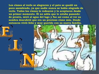 Los cisnes al verlo se alegraron y el pato se quedó un
poco asombrado, ya que nadie nunca se había alegrado de
verlo. Todos los cisnes lo rodearon y lo aceptaron desde
un primer momento. Él no sabía que le estaba pasando:
de pronto, miró al agua del lago y fue así como al ver su
sombra descubrió que era un precioso cisne más. Desde
entonces vivió feliz y muy querido con su nueva familia.
 
