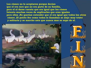 Los cisnes no lo aceptaron porque decían
que el era raro que no era parte de su familia,
pero el al darse cuenta que era igual que los cisnes
Intento muchas veces de explicarles que eran iguales
pero ellos ,No querían entender que el era igual que todos los otros
cisnes ,El patito feo como todos lo llamaban se alejo muy triste
y solitario y se marcho asta que nunca mas se supo de el.
 