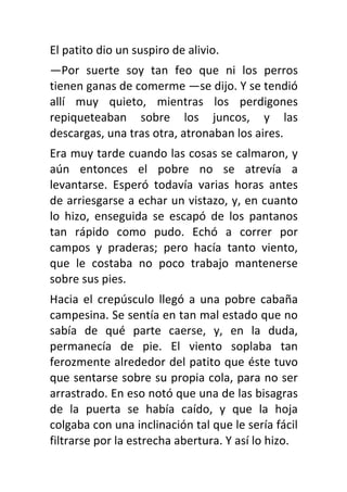 El patito dio un suspiro de alivio.
—Por suerte soy tan feo que ni los perros
tienen ganas de comerme —se dijo. Y se tendió
allí muy quieto, mientras los perdigones
repiqueteaban sobre los juncos, y las
descargas, una tras otra, atronaban los aires.
Era muy tarde cuando las cosas se calmaron, y
aún entonces el pobre no se atrevía a
levantarse. Esperó todavía varias horas antes
de arriesgarse a echar un vistazo, y, en cuanto
lo hizo, enseguida se escapó de los pantanos
tan rápido como pudo. Echó a correr por
campos y praderas; pero hacía tanto viento,
que le costaba no poco trabajo mantenerse
sobre sus pies.
Hacia el crepúsculo llegó a una pobre cabaña
campesina. Se sentía en tan mal estado que no
sabía de qué parte caerse, y, en la duda,
permanecía de pie. El viento soplaba tan
ferozmente alrededor del patito que éste tuvo
que sentarse sobre su propia cola, para no ser
arrastrado. En eso notó que una de las bisagras
de la puerta se había caído, y que la hoja
colgaba con una inclinación tal que le sería fácil
filtrarse por la estrecha abertura. Y así lo hizo.
 