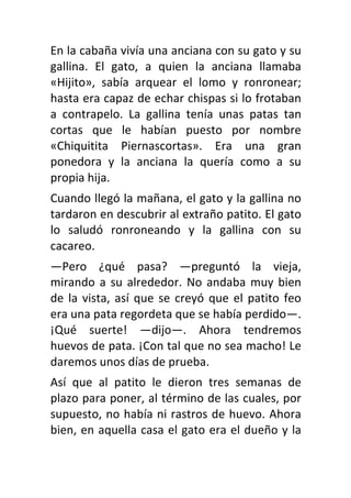 En la cabaña vivía una anciana con su gato y su
gallina. El gato, a quien la anciana llamaba
«Hijito», sabía arquear el lomo y ronronear;
hasta era capaz de echar chispas si lo frotaban
a contrapelo. La gallina tenía unas patas tan
cortas que le habían puesto por nombre
«Chiquitita Piernascortas». Era una gran
ponedora y la anciana la quería como a su
propia hija.
Cuando llegó la mañana, el gato y la gallina no
tardaron en descubrir al extraño patito. El gato
lo saludó ronroneando y la gallina con su
cacareo.
—Pero ¿qué pasa? —preguntó la vieja,
mirando a su alrededor. No andaba muy bien
de la vista, así que se creyó que el patito feo
era una pata regordeta que se había perdido—.
¡Qué suerte! —dijo—. Ahora tendremos
huevos de pata. ¡Con tal que no sea macho! Le
daremos unos días de prueba.
Así que al patito le dieron tres semanas de
plazo para poner, al término de las cuales, por
supuesto, no había ni rastros de huevo. Ahora
bien, en aquella casa el gato era el dueño y la
 
