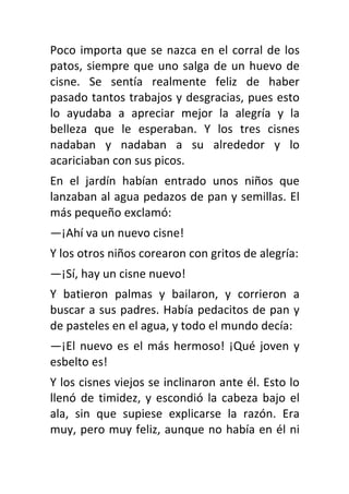 Poco importa que se nazca en el corral de los
patos, siempre que uno salga de un huevo de
cisne. Se sentía realmente feliz de haber
pasado tantos trabajos y desgracias, pues esto
lo ayudaba a apreciar mejor la alegría y la
belleza que le esperaban. Y los tres cisnes
nadaban y nadaban a su alrededor y lo
acariciaban con sus picos.
En el jardín habían entrado unos niños que
lanzaban al agua pedazos de pan y semillas. El
más pequeño exclamó:
—¡Ahí va un nuevo cisne!
Y los otros niños corearon con gritos de alegría:
—¡Sí, hay un cisne nuevo!
Y batieron palmas y bailaron, y corrieron a
buscar a sus padres. Había pedacitos de pan y
de pasteles en el agua, y todo el mundo decía:
—¡El nuevo es el más hermoso! ¡Qué joven y
esbelto es!
Y los cisnes viejos se inclinaron ante él. Esto lo
llenó de timidez, y escondió la cabeza bajo el
ala, sin que supiese explicarse la razón. Era
muy, pero muy feliz, aunque no había en él ni
 