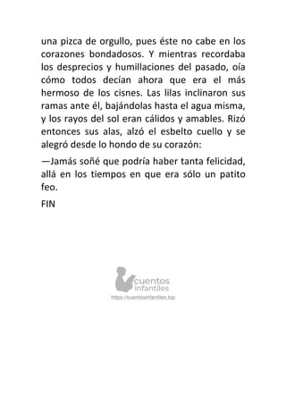 una pizca de orgullo, pues éste no cabe en los
corazones bondadosos. Y mientras recordaba
los desprecios y humillaciones del pasado, oía
cómo todos decían ahora que era el más
hermoso de los cisnes. Las lilas inclinaron sus
ramas ante él, bajándolas hasta el agua misma,
y los rayos del sol eran cálidos y amables. Rizó
entonces sus alas, alzó el esbelto cuello y se
alegró desde lo hondo de su corazón:
—Jamás soñé que podría haber tanta felicidad,
allá en los tiempos en que era sólo un patito
feo.
FIN
https://cuentosinfantiles.top
 