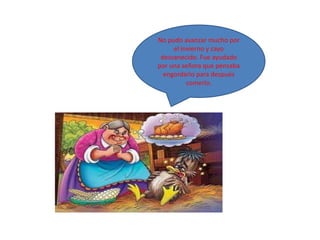 No pudo avanzar mucho por
     el invierno y cayo
 desvanecido. Fue ayudado
por una señora que pensaba
  engordarlo para después
          comerlo.
 