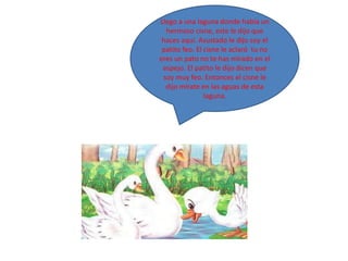 Llego a una laguna donde había un
  hermoso cisne, este le dijo que
 haces aquí. Asustado le dijo soy el
 patito feo. El cisne le aclaró tu no
eres un pato no te has mirado en el
 espejo. El patito le dijo dicen que
 soy muy feo. Entonces el cisne le
  dijo mírate en las aguas de esta
                laguna.
 