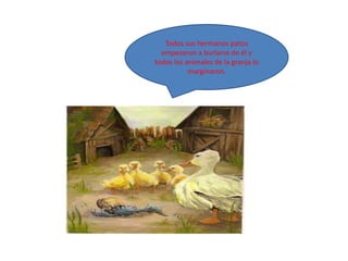Todos sus hermanos patos
  empezaron a burlarse de él y
todos los animales de la granja lo
           marginaron.
 