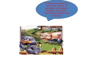 Lo llamaron patito feo,
   eran muy crueles, lo
  agredían, insultaban y
  escupían. Desolado y
triste decidió alejarse de
        la granja.
 