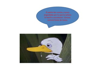 El patito feo comía y nunca
engordaba por lo que la señora
lo hecho a escobazos. Lloroso,
    caminó horas de horas.
 