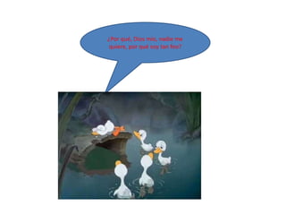 ¿Por qué, Dios mío, nadie me
quiere, por qué soy tan feo?
 