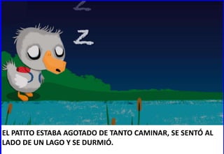 EL PATITO ESTABA AGOTADO DE TANTO CAMINAR, SE SENTÓ AL
LADO DE UN LAGO Y SE DURMIÓ.