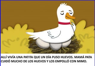 ALLÍ VIVÍA UNA PATITA QUE UN DÍA PUSO HUEVOS. MAMÁ PATA
CUIDÓ MUCHO DE LOS HUEVOS Y LOS EMPOLLÓ CON MIMO.